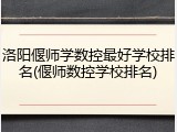 洛阳偃师学数控最好学校排名(偃师数控学校排名)