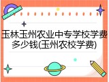 玉林玉州农业中专学校学费多少钱(玉州农校学费)