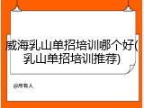 威海乳山单招培训哪个好(乳山单招培训推荐)
