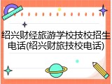 绍兴财经旅游学校技校招生电话(绍兴财旅技校电话)