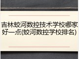 吉林蛟河数控技术学校哪家好一点(蛟河数控学校排名)