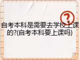 自考本科是需要去学校上课的?(自考本科要上课吗)