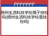 扬州生活科技学校属于技校吗(扬州生活科技学校是技校吗)