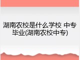 湖南农校是什么学校 中专毕业(湖南农校中专)