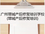 广州增城产后修复培训学校(增城产后修复培训)