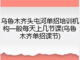 乌鲁木齐头屯河单招培训机构一般每天上几节课(乌鲁木齐单招课节)