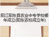 阳江阳东县农业中专学校哪年成立(阳东农校成立年)