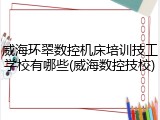 威海环翠数控机床培训技工学校有哪些(威海数控技校)