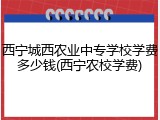 西宁城西农业中专学校学费多少钱(西宁农校学费)
