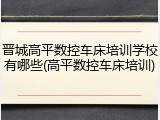 晋城高平数控车床培训学校有哪些(高平数控车床培训)