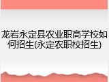 龙岩永定县农业职高学校如何招生(永定农职校招生)