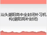 汕头潮阳高中全封闭补习机构(潮阳高补封闭)