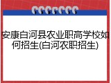 安康白河县农业职高学校如何招生(白河农职招生)