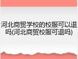 河北商贸学校的校服可以退吗(河北商贸校服可退吗)