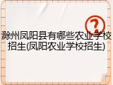 滁州凤阳县有哪些农业学校招生(凤阳农业学校招生)
