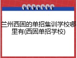 兰州西固的单招集训学校哪里有(西固单招学校)