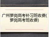 广州萝岗高考补习班收费(萝岗高考班收费)