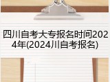 四川自考大专报名时间2024年(2024川自考报名)