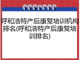 呼和浩特产后康复培训机构排名(呼和浩特产后康复培训排名)