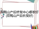 双鸭山产后修复中心哪家好(双鸭山产后恢复好)
