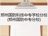 郑州国防科技中专学校分校(郑州国防中专分校)