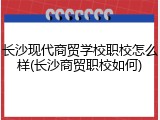 长沙现代商贸学校职校怎么样(长沙商贸职校如何)
