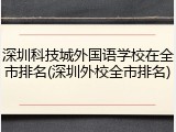 深圳科技城外国语学校在全市排名(深圳外校全市排名)