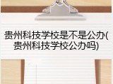 贵州科技学校是不是公办(贵州科技学校公办吗)