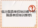 临汾隰县单招培训哪个好(隰县单招培训推荐)