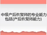 中级产后恢复师的专业能力包括(产后恢复师能力)