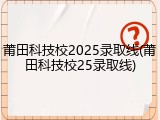 莆田科技校2025录取线(莆田科技校25录取线)