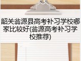 韶关翁源县高考补习学校哪家比较好(翁源高考补习学校推荐)
