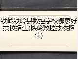 铁岭铁岭县数控学校哪家好技校招生(铁岭数控技校招生)