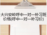 大兴安岭呼中一对一补习班价格(呼中一对一补习价)