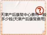 天津产后康复中心费用一般多少钱(天津产后康复费用)