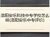 洛阳安乐科技中专学校怎么样(洛阳安乐中专评价)