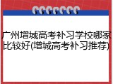 广州增城高考补习学校哪家比较好(增城高考补习推荐)