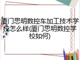 厦门思明数控车加工技术学校怎么样(厦门思明数控学校如何)
