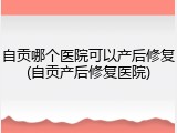 自贡哪个医院可以产后修复(自贡产后修复医院)