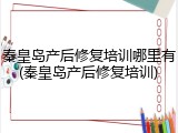 秦皇岛产后修复培训哪里有(秦皇岛产后修复培训)