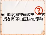 乐山医药科技高级技工学校招老师(乐山医技校招聘)