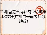 广州白云高考补习学校哪家比较好(广州白云高考补习推荐)