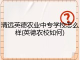 清远英德农业中专学校怎么样(英德农校如何)