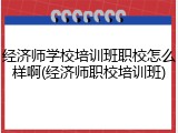 经济师学校培训班职校怎么样啊(经济师职校培训班)
