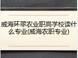 威海环翠农业职高学校读什么专业(威海农职专业)