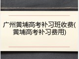 广州黄埔高考补习班收费(黄埔高考补习费用)