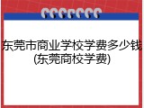 东莞市商业学校学费多少钱(东莞商校学费)