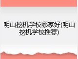 明山挖机学校哪家好(明山挖机学校推荐)