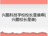 兴鹏科技学校校长是谁啊(兴鹏校长是谁)