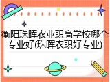 衡阳珠晖农业职高学校哪个专业好(珠晖农职好专业)